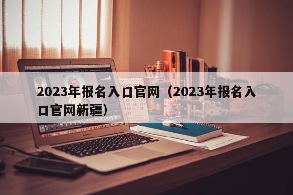 2023年报名入口官网（2023年报名入口官网新疆）