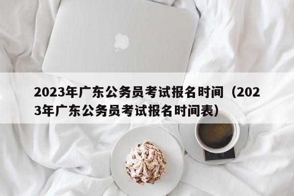 2023年广东公务员考试报名时间（2023年广东公务员考试报名时间表）