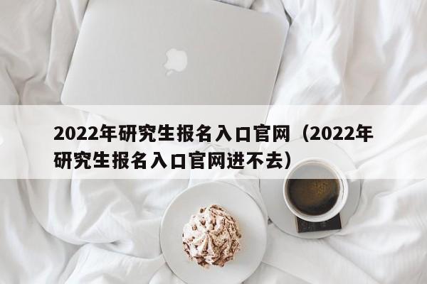 2022年研究生报名入口官网（2022年研究生报名入口官网进不去）