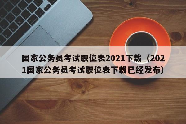 国家公务员考试职位表2021下载（2021国家公务员考试职位表下载已经发布）