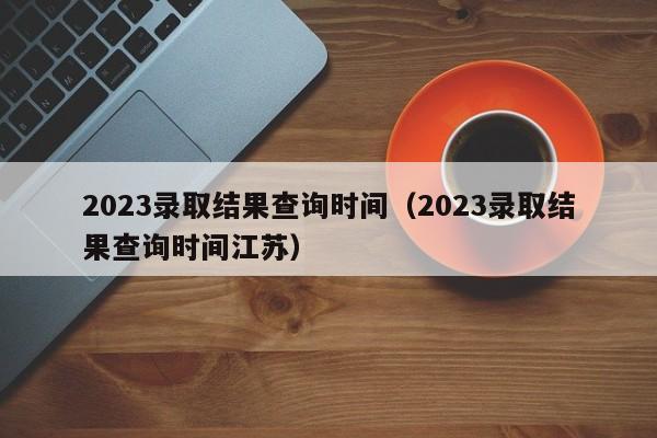 2023录取结果查询时间（2023录取结果查询时间江苏）