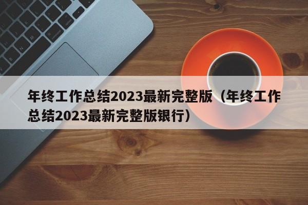 年终工作总结2023最新完整版（年终工作总结2023最新完整版银行）