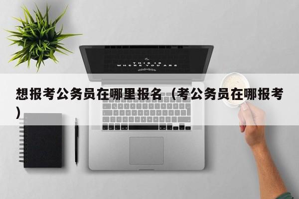 想报考公务员在哪里报名（考公务员在哪报考）