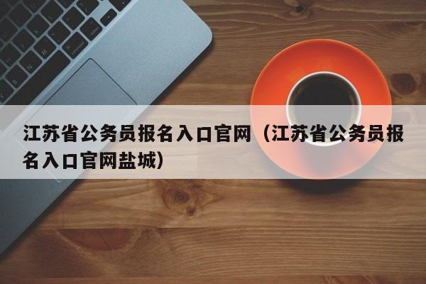 江苏省公务员报名入口官网（江苏省公务员报名入口官网盐城）