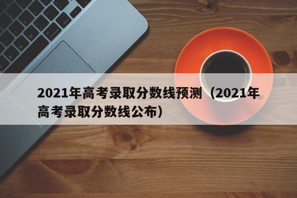 2021年高考录取分数线预测（2021年高考录取分数线公布）