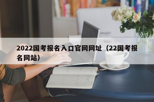 2022国考报名入口官网网址（22国考报名网站）