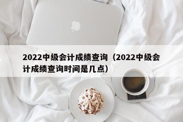 2022中级会计成绩查询（2022中级会计成绩查询时间是几点）