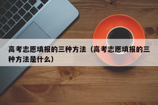 高考志愿填报的三种方法（高考志愿填报的三种方法是什么）