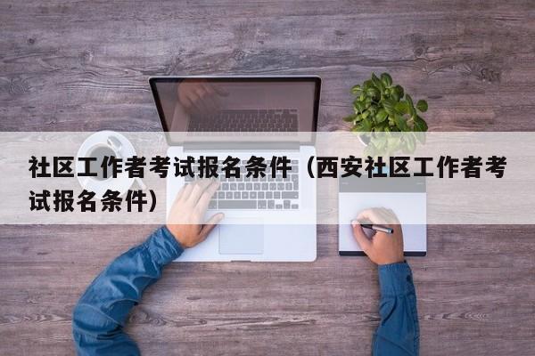 社区工作者考试报名条件（西安社区工作者考试报名条件）