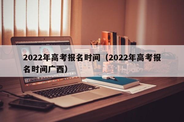 2022年高考报名时间（2022年高考报名时间广西）