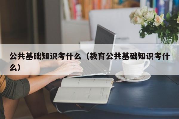 公共基础知识考什么（教育公共基础知识考什么）