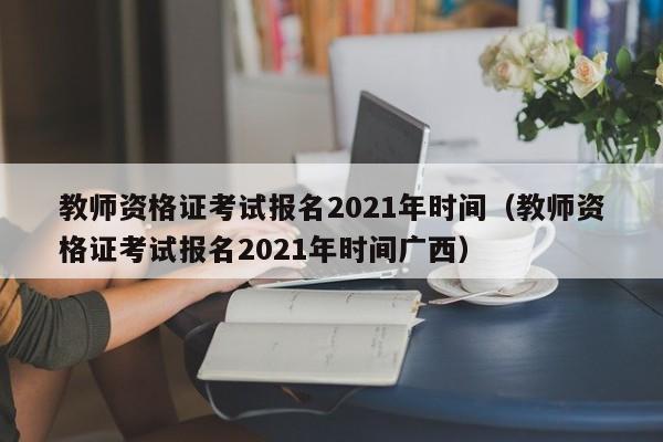 教师资格证考试报名2021年时间（教师资格证考试报名2021年时间广西）