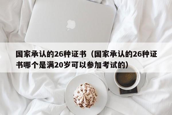 国家承认的26种证书（国家承认的26种证书哪个是满20岁可以参加考试的）