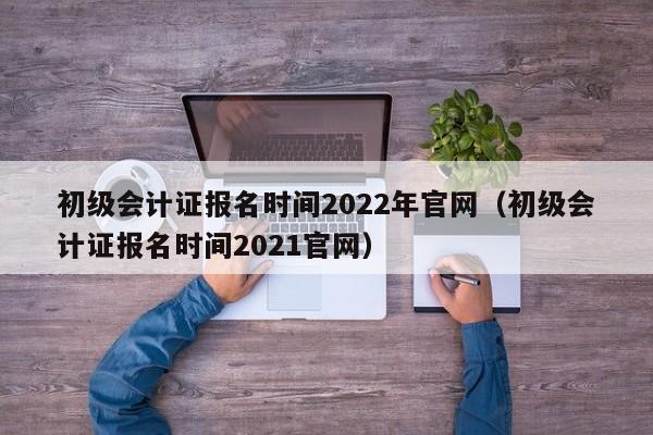 初级会计证报名时间2022年官网（初级会计证报名时间2021官网）