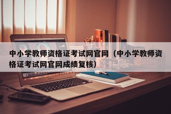 中小学教师资格证考试网官网（中小学教师资格证考试网官网成绩复核）