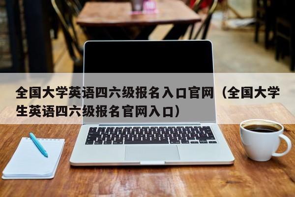 全国大学英语四六级报名入口官网（全国大学生英语四六级报名官网入口）