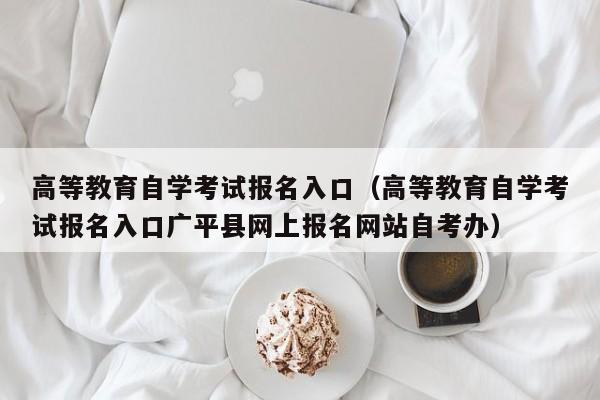 高等教育自学考试报名入口（高等教育自学考试报名入口广平县网上报名网站自考办）