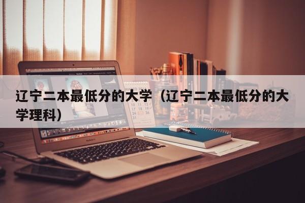 辽宁二本最低分的大学（辽宁二本最低分的大学理科）