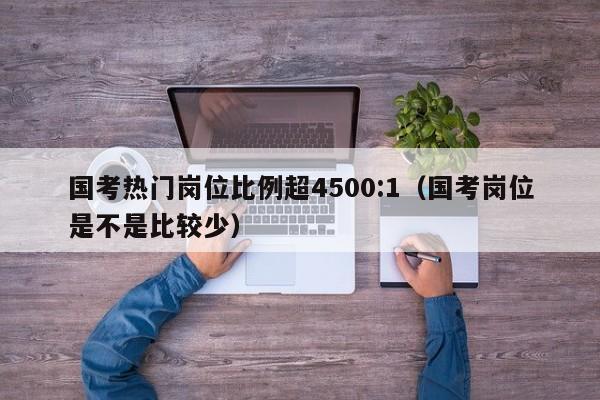 国考热门岗位比例超4500:1（国考岗位是不是比较少）