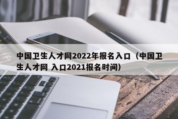 中国卫生人才网2022年报名入口（中国卫生人才网 入口2021报名时间）