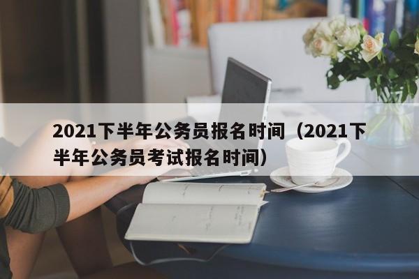 2021下半年公务员报名时间（2021下半年公务员考试报名时间）