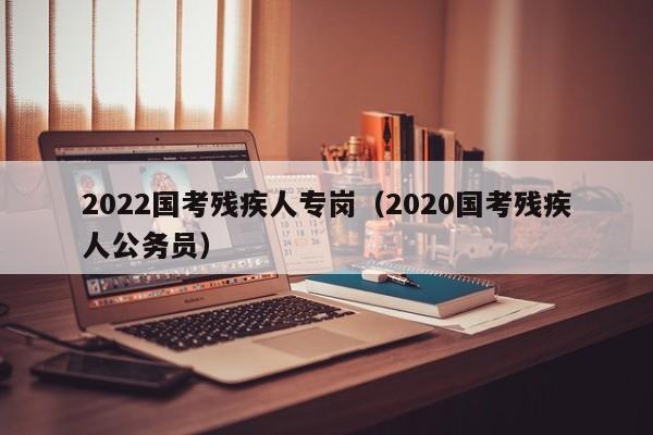 2022国考残疾人专岗（2020国考残疾人公务员）