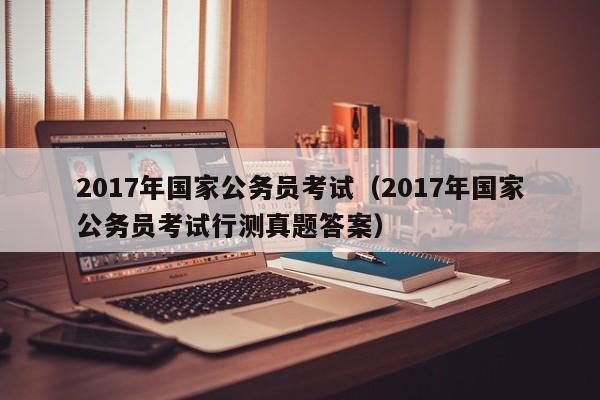 2017年国家公务员考试（2017年国家公务员考试行测真题答案）