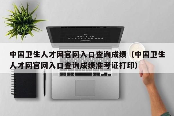 中国卫生人才网官网入口查询成绩（中国卫生人才网官网入口查询成绩准考证打印）