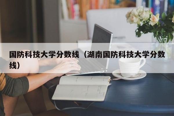 国防科技大学分数线（湖南国防科技大学分数线）