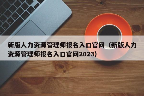 新版人力资源管理师报名入口官网（新版人力资源管理师报名入口官网2023）