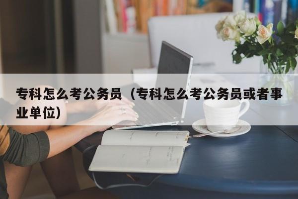 专科怎么考公务员（专科怎么考公务员或者事业单位）