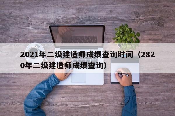 2021年二级建造师成绩查询时间（2820年二级建造师成绩查询）