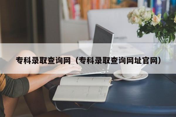 专科录取查询网（专科录取查询网址官网）