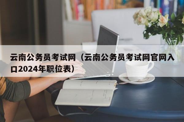 云南公务员考试网（云南公务员考试网官网入口2024年职位表）