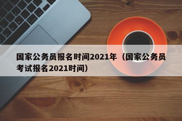 国家公务员报名时间2021年（国家公务员考试报名2021时间）