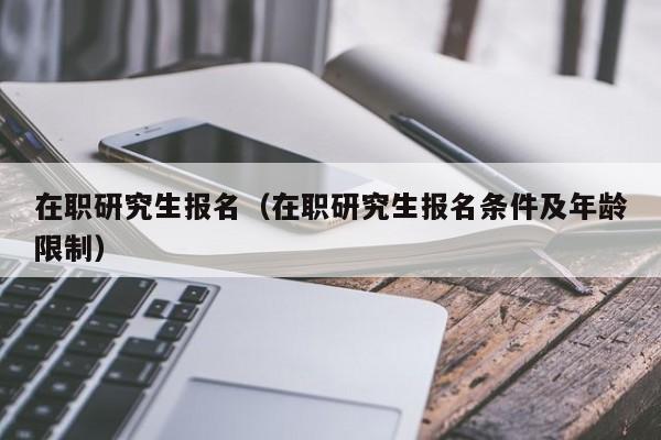 在职研究生报名（在职研究生报名条件及年龄限制）