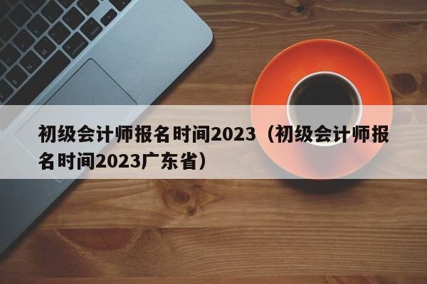 初级会计师报名时间2023（初级会计师报名时间2023广东省）