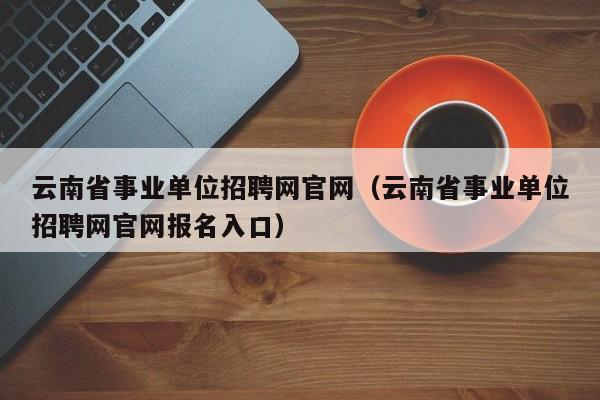 云南省事业单位招聘网官网（云南省事业单位招聘网官网报名入口）