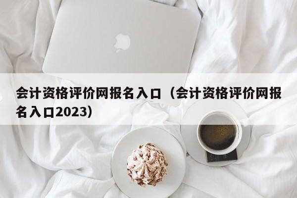 会计资格评价网报名入口（会计资格评价网报名入口2023）