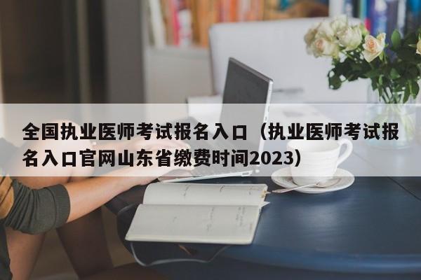 全国执业医师考试报名入口（执业医师考试报名入口官网山东省缴费时间2023）