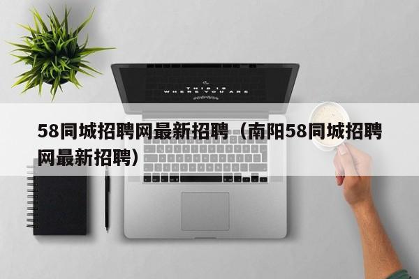 58同城招聘网最新招聘（南阳58同城招聘网最新招聘）