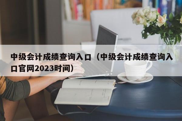 中级会计成绩查询入口（中级会计成绩查询入口官网2023时间）