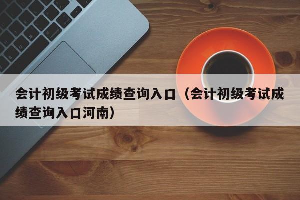 会计初级考试成绩查询入口（会计初级考试成绩查询入口河南）