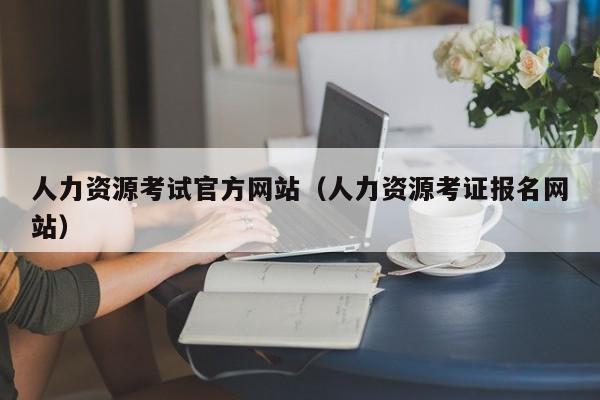 人力资源考试官方网站（人力资源考证报名网站）