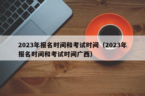 2023年报名时间和考试时间（2023年报名时间和考试时间广西）