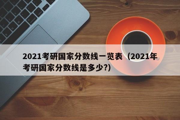 2021考研国家分数线一览表（2021年考研国家分数线是多少?）