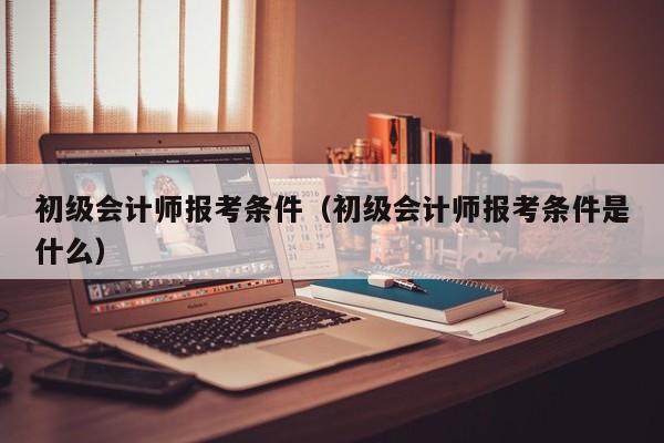 初级会计师报考条件（初级会计师报考条件是什么）