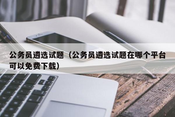 公务员遴选试题（公务员遴选试题在哪个平台可以免费下载）