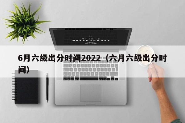 6月六级出分时间2022（六月六级出分时间）