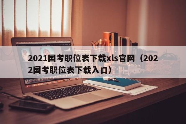 2021国考职位表下载xls官网（2022国考职位表下载入口）